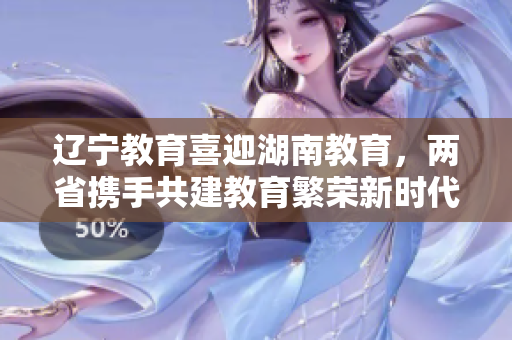辽宁教育喜迎湖南教育，两省携手共建教育繁荣新时代