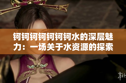 钶钶钶钶钶钶钶水的深层魅力：一场关于水资源的探索与启迪