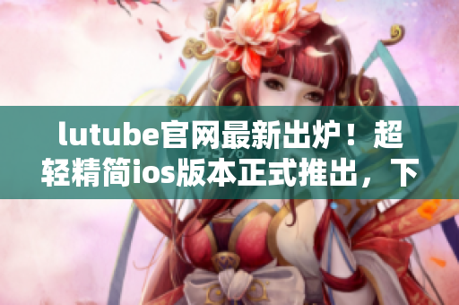 lutube官网最新出炉！超轻精简ios版本正式推出，下载畅享高品质观影新体验