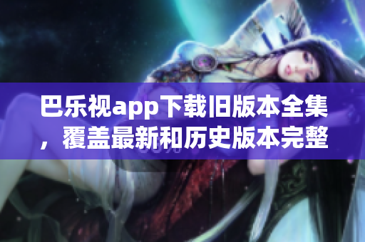巴乐视app下载旧版本全集，覆盖最新和历史版本完整下载指南