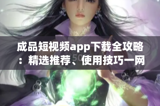 成品短视频app下载全攻略：精选推荐、使用技巧一网打尽