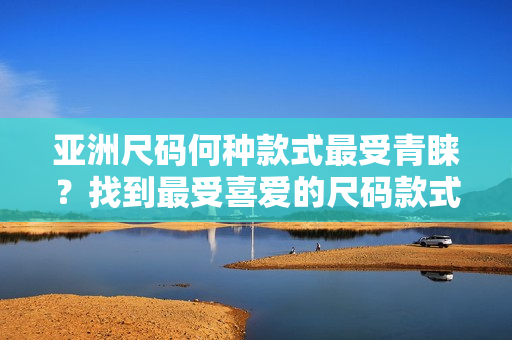 亚洲尺码何种款式最受青睐？找到最受喜爱的尺码款式!