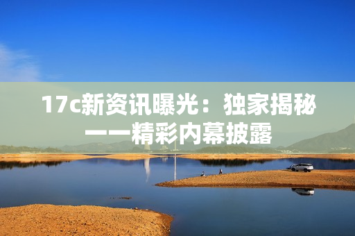 17c新资讯曝光：独家揭秘一一精彩内幕披露