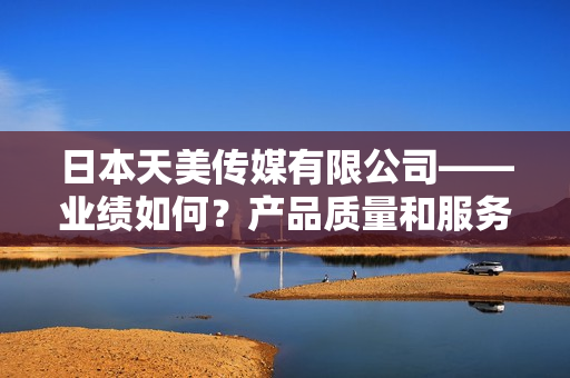 日本天美传媒有限公司——业绩如何？产品质量和服务表现如何？