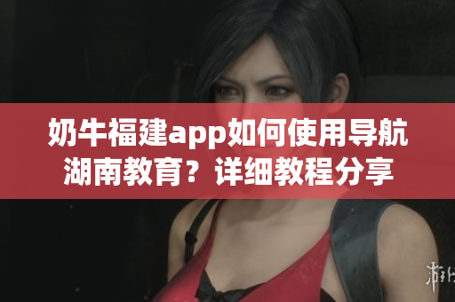 奶牛福建app如何使用导航湖南教育？详细教程分享