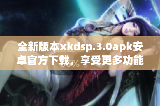 全新版本xkdsp.3.0apk安卓官方下载，享受更多功能更新