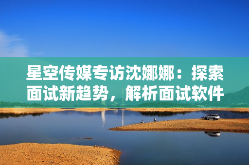 星空传媒专访沈娜娜：探索面试新趋势，解析面试软件功能