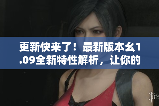 更新快来了！最新版本幺1.09全新特性解析，让你的体验更加畅快