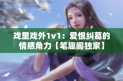 戏里戏外1v1：爱恨纠葛的情感角力【笔趣阁独家】