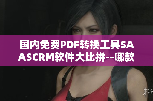 国内免费PDF转换工具SAASCRM软件大比拼--哪款最适合您？