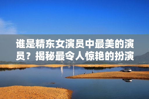 谁是精东女演员中最美的演员？揭秘最令人惊艳的扮演者