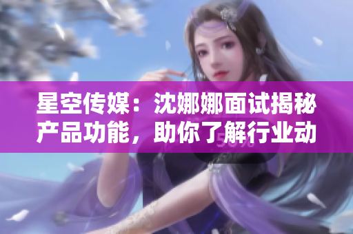 星空传媒：沈娜娜面试揭秘产品功能，助你了解行业动态