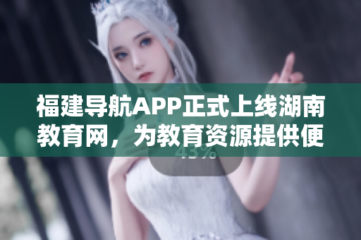 福建导航APP正式上线湖南教育网，为教育资源提供便捷导航服务
