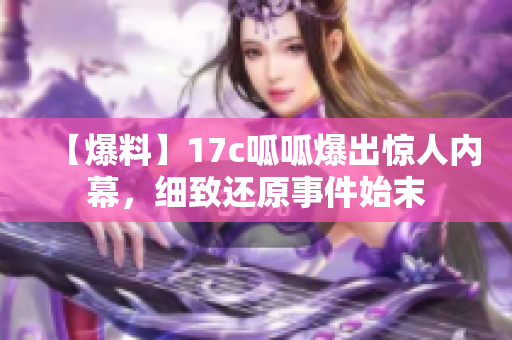 【爆料】17c呱呱爆出惊人内幕，细致还原事件始末