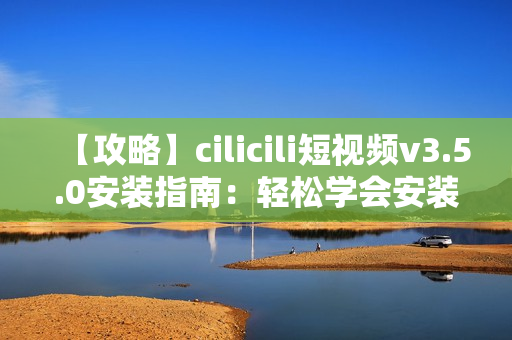 【攻略】cilicili短视频v3.5.0安装指南：轻松学会安装步骤及注意事项