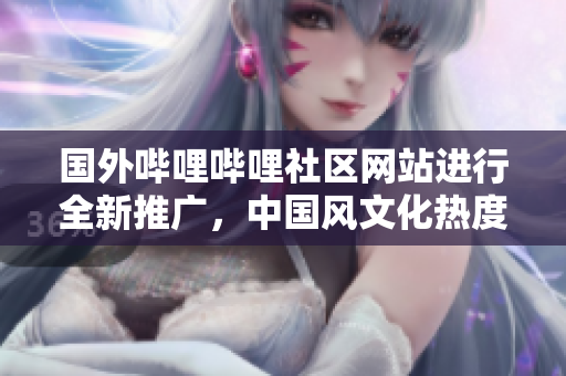 国外哔哩哔哩社区网站进行全新推广，中国风文化热度不减，视频内容丰富多样，值得关注!