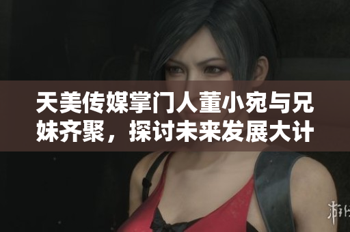 天美传媒掌门人董小宛与兄妹齐聚，探讨未来发展大计