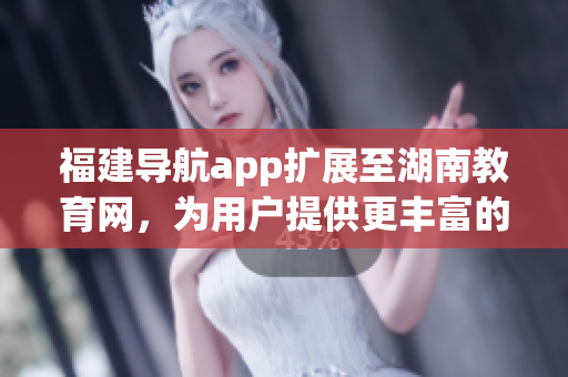 福建导航app扩展至湖南教育网，为用户提供更丰富的教育资源