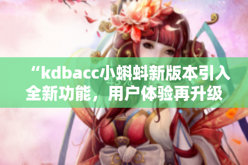“kdbacc小蝌蚪新版本引入全新功能，用户体验再升级！”
