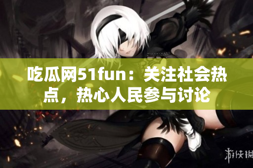 吃瓜网51fun：关注社会热点，热心人民参与讨论
