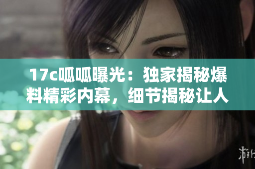 17c呱呱曝光：独家揭秘爆料精彩内幕，细节揭秘让人大开眼界