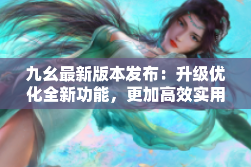 九幺最新版本发布：升级优化全新功能，更加高效实用