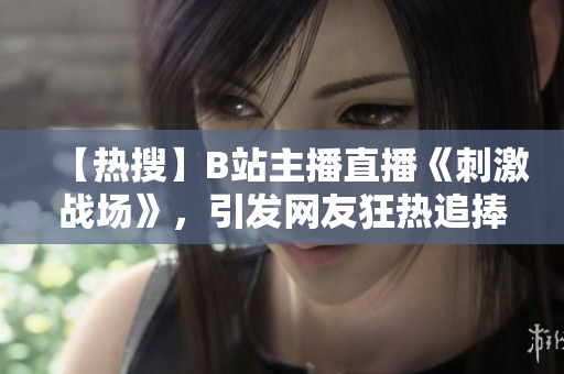 【热搜】B站主播直播《刺激战场》，引发网友狂热追捧