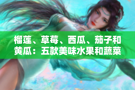 榴莲、草莓、西瓜、茄子和黄瓜：五款美味水果和蔬菜的特色与制作方法