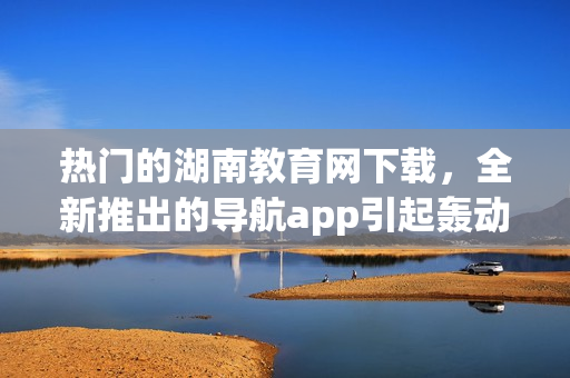 热门的湖南教育网下载，全新推出的导航app引起轰动