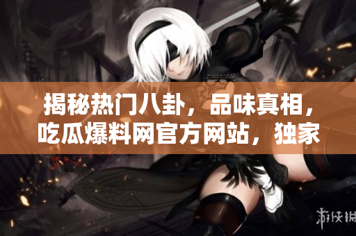 揭秘热门八卦，品味真相，吃瓜爆料网官方网站，独家入口等你来探索