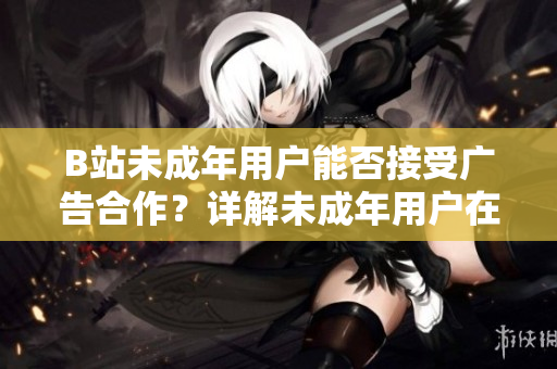 B站未成年用户能否接受广告合作？详解未成年用户在B站上的广告合作政策
