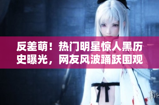 反差萌！热门明星惊人黑历史曝光，网友风波踊跃围观，喜怒哀乐过起新高潮
