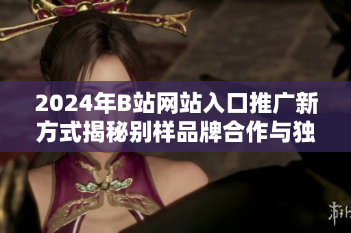 2024年B站网站入口推广新方式揭秘别样品牌合作与独家活动相结合,探秘用户留存新路径