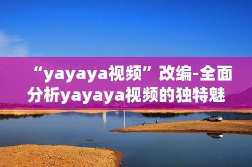 “yayaya视频”改编-全面分析yayaya视频的独特魅力以及它对用户的广泛影响