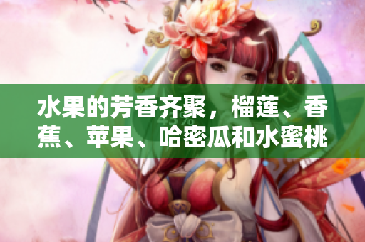 水果的芳香齐聚，榴莲、香蕉、苹果、哈密瓜和水蜜桃！