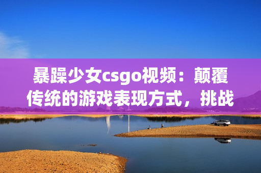 暴躁少女csgo视频：颠覆传统的游戏表现方式，挑战极限的实力与耐心!