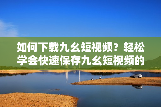 如何下载九幺短视频？轻松学会快速保存九幺短视频的方法