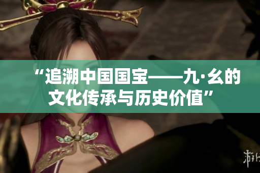 “追溯中国国宝——九·幺的文化传承与历史价值”