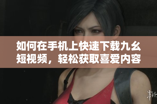 如何在手机上快速下载九幺短视频，轻松获取喜爱内容