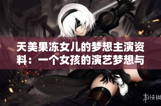 天美果冻女儿的梦想主演资料：一个女孩的演艺梦想与成长故事