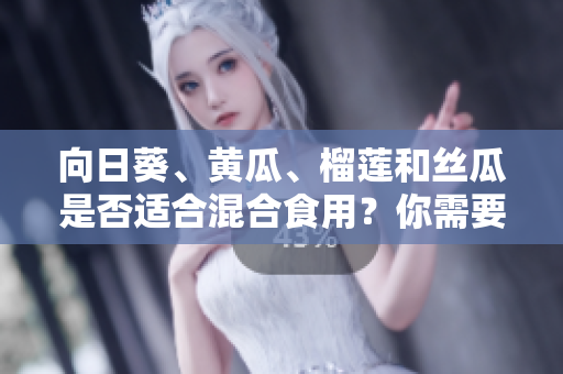 向日葵、黄瓜、榴莲和丝瓜是否适合混合食用？你需要了解的相关信息