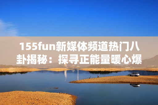 155fun新媒体频道热门八卦揭秘：探寻正能量暖心爆料