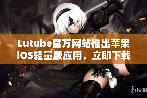Lutube官方网站推出苹果iOS轻量版应用，立即下载体验！