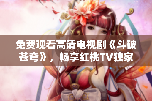 免费观看高清电视剧《斗破苍穹》，畅享红桃TV独家播放