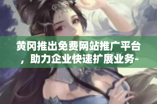 黄冈推出免费网站推广平台，助力企业快速扩展业务-详细介绍及使用方法
