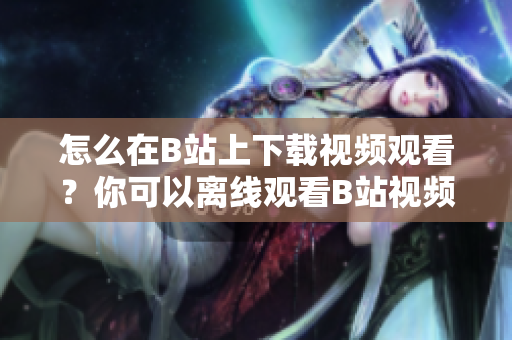 怎么在B站上下载视频观看？你可以离线观看B站视频吗？