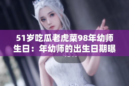 51岁吃瓜老虎菜98年幼师生日：年幼师的出生日期曝光