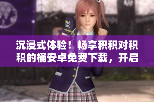 沉浸式体验！畅享积积对积积的桶安卓免费下载，开启无限乐趣