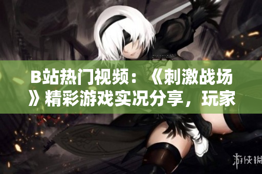 B站热门视频：《刺激战场》精彩游戏实况分享，玩家技术解析及高能操作全记录