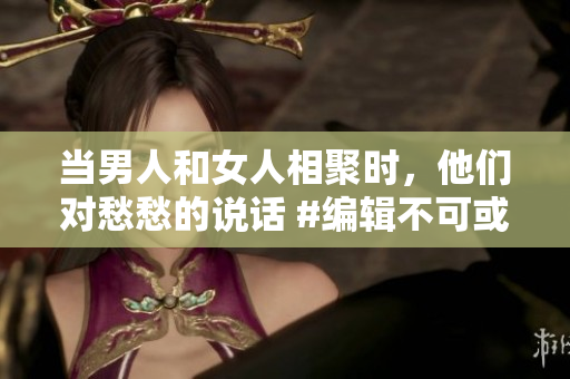 当男人和女人相聚时，他们对愁愁的说话 #编辑不可或缺的对话#